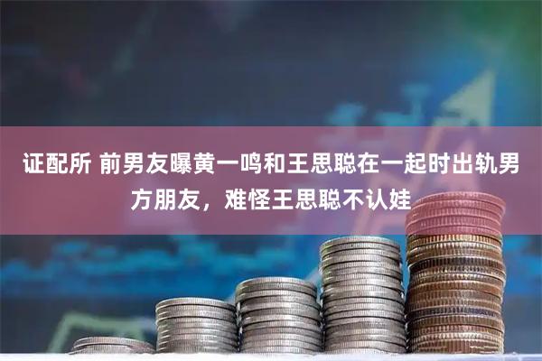 证配所 前男友曝黄一鸣和王思聪在一起时出轨男方朋友，难怪王思聪不认娃